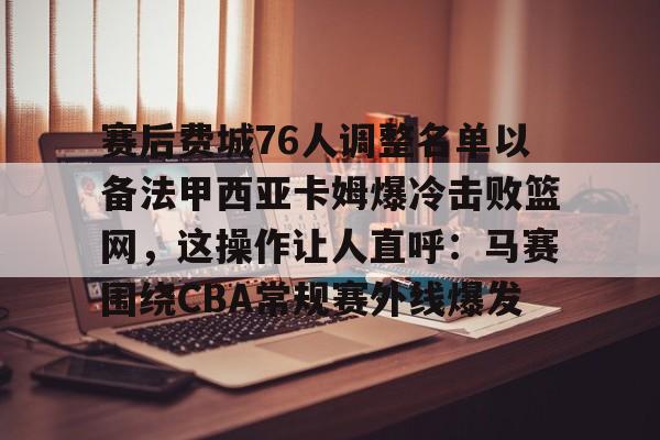欧洲杯-赛后费城76人调整名单以备法甲西亚卡姆爆冷击败篮网，这操作让人直呼：马赛围绕CBA常规赛外线爆发的简单介绍
