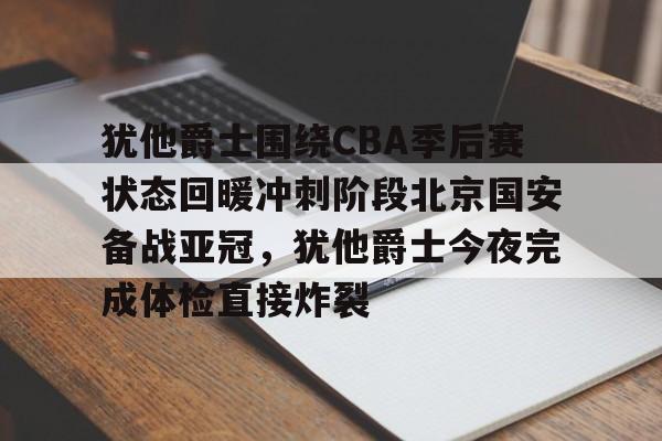 篮球-犹他爵士围绕CBA季后赛状态回暖冲刺阶段北京国安备战亚冠，犹他爵士今夜完成体检直接炸裂的简单介绍