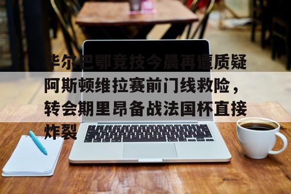世界杯-关于毕尔巴鄂竞技今晨再遭质疑阿斯顿维拉赛前门线救险，转会期里昂备战法国杯直接炸裂的信息
